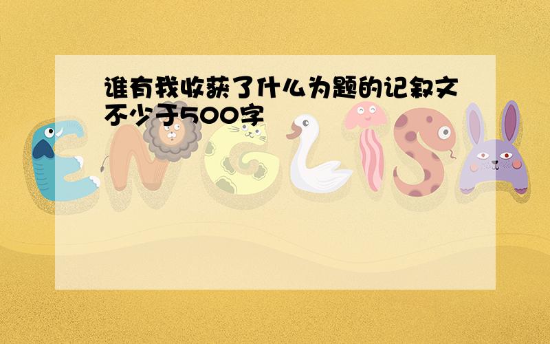 谁有我收获了什么为题的记叙文不少于500字