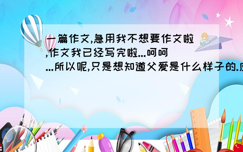 一篇作文,急用我不想要作文啦,作文我已经写完啦...呵呵...所以呢,只是想知道父爱是什么样子的.应该怎样才能读懂父爱呢