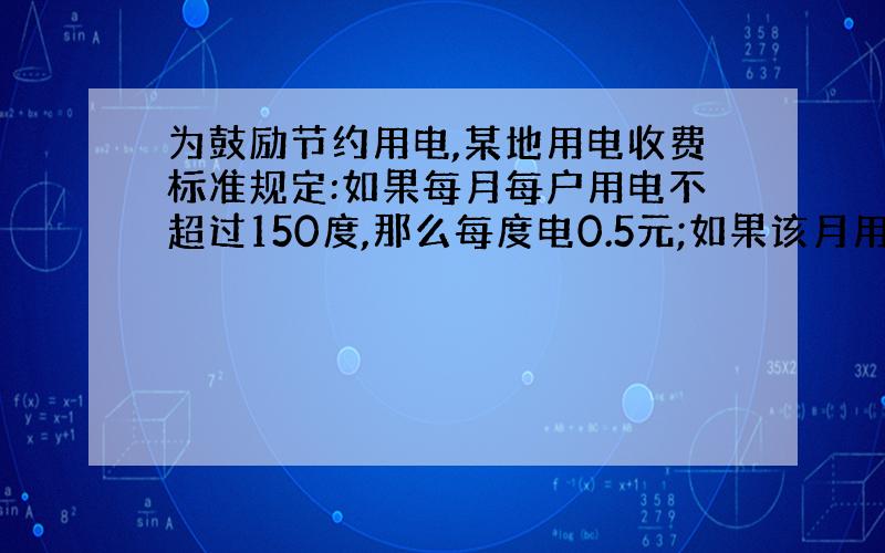 为鼓励节约用电,某地用电收费标准规定:如果每月每户用电不超过150度,那么每度电0.5元;如果该月用电超过150度,那么