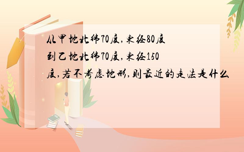 从甲地北纬70度,东经80度到乙地北纬70度,东经150度,若不考虑地形,则最近的走法是什么