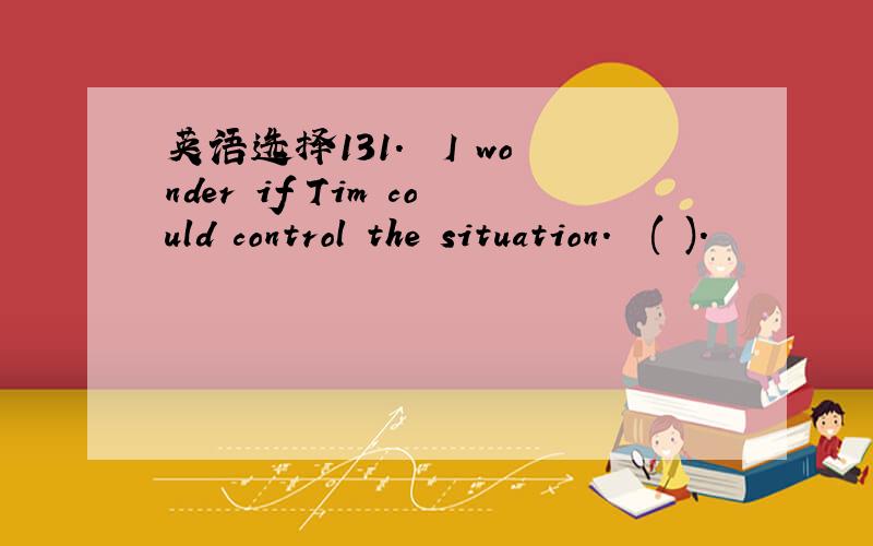 英语选择131.– I wonder if Tim could control the situation.– ( ).