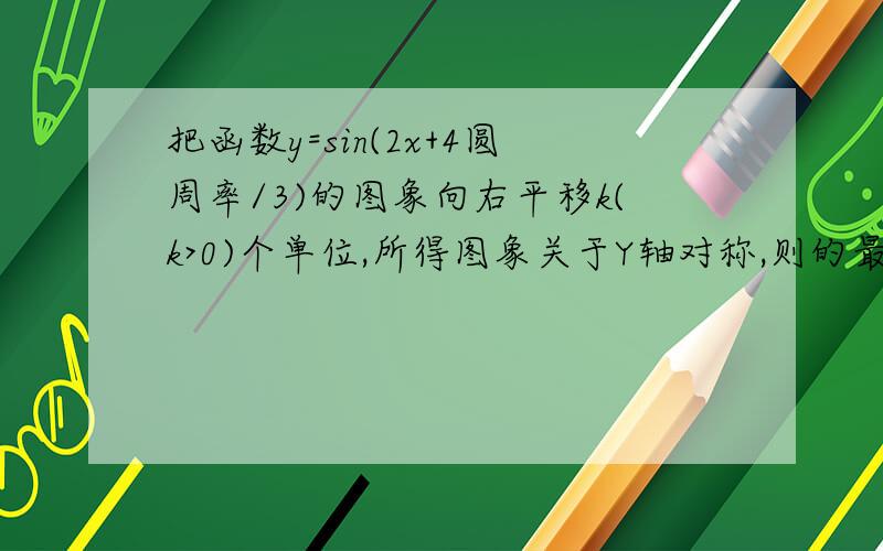 把函数y=sin(2x+4圆周率/3)的图象向右平移k(k>0)个单位,所得图象关于Y轴对称,则的最小值为