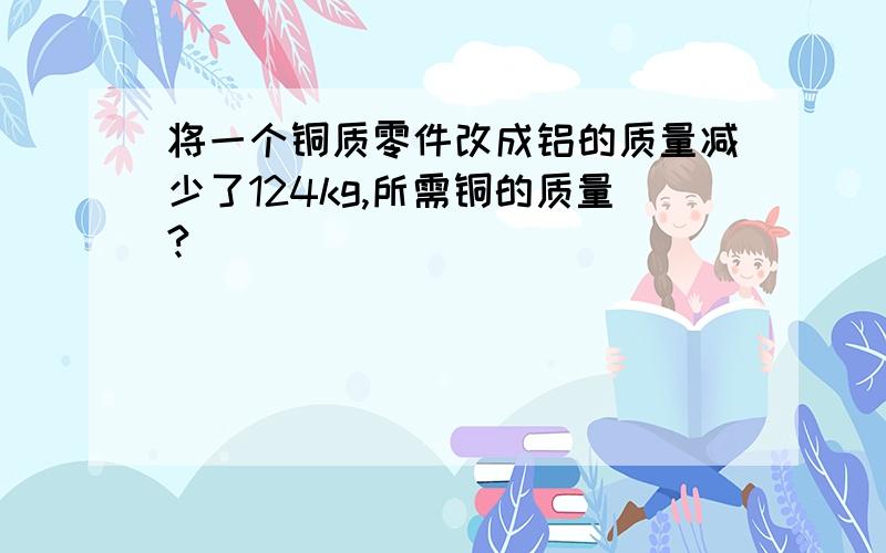 将一个铜质零件改成铝的质量减少了124kg,所需铜的质量?