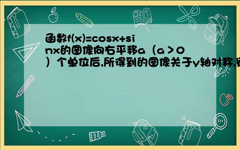 函数f(x)=cosx+sinx的图像向右平移a（a＞0）个单位后,所得到的图像关于y轴对称,则a的最小值是?