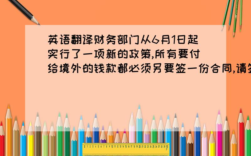 英语翻译财务部门从6月1日起实行了一项新的政策,所有要付给境外的钱款都必须另要签一份合同,请签字然后加盖公章.