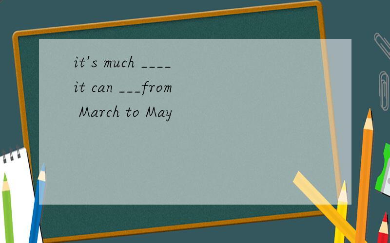 it's much ____it can ___from March to May