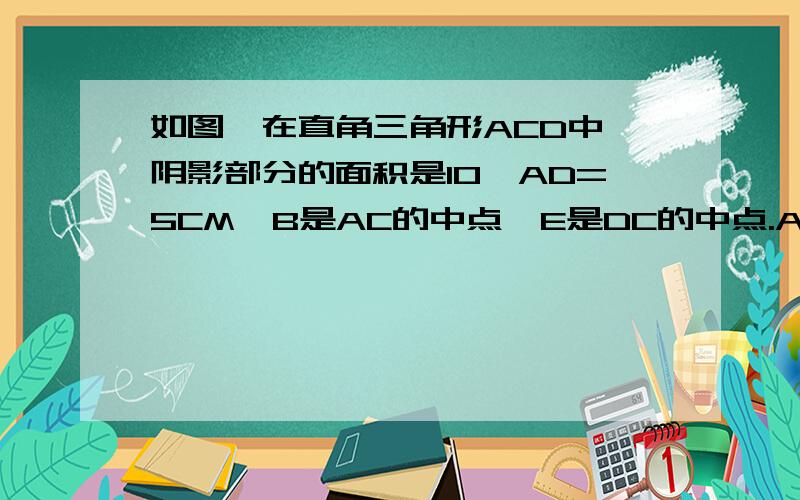 如图,在直角三角形ACD中,阴影部分的面积是10,AD=5CM,B是AC的中点,E是DC的中点.AB长多少厘米?