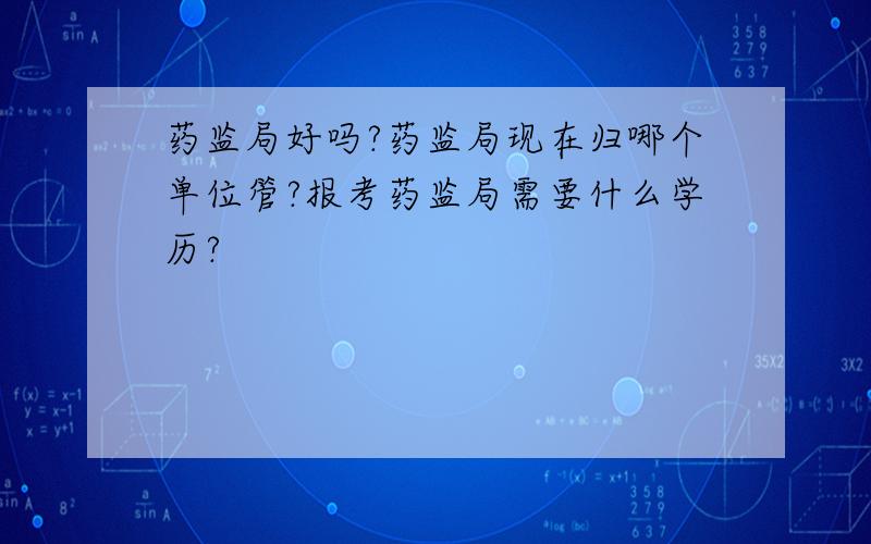 药监局好吗?药监局现在归哪个单位管?报考药监局需要什么学历?