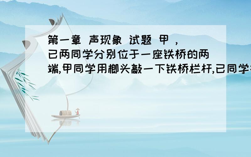 第一章 声现象 试题 甲 ,已两同学分别位于一座铁桥的两端,甲同学用榔头敲一下铁桥栏杆,已同学在另一端听到两次敲击声,声