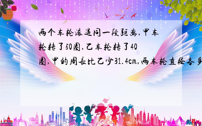 两个车轮滚过同一段距离,甲车轮转了50圈,乙车轮转了40圈,甲的周长比乙少31.4cm,两车轮直径各多少?