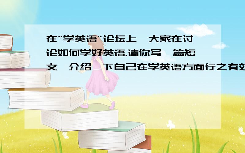 在“学英语”论坛上,大家在讨论如何学好英语.请你写一篇短文,介绍一下自己在学英语方面行之有效的好方法.