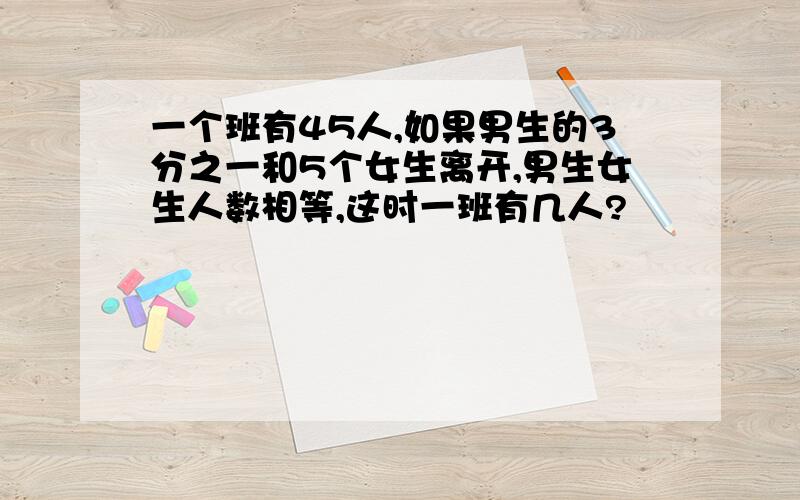 一个班有45人,如果男生的3分之一和5个女生离开,男生女生人数相等,这时一班有几人?