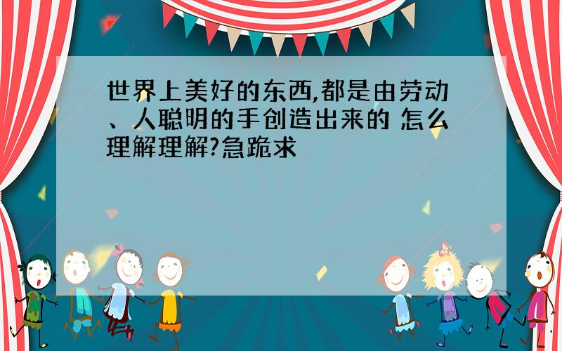 世界上美好的东西,都是由劳动、人聪明的手创造出来的 怎么理解理解?急跪求