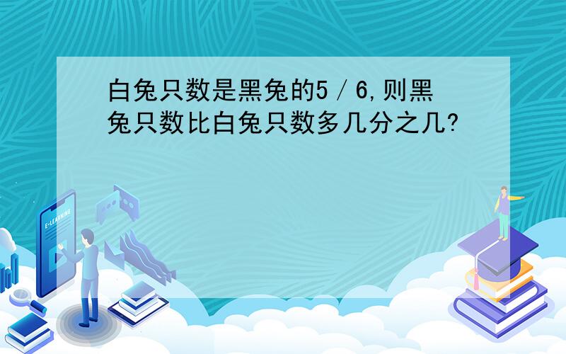 白兔只数是黑兔的5／6,则黑兔只数比白兔只数多几分之几?