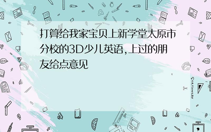 打算给我家宝贝上新学堂太原市分校的3D少儿英语,上过的朋友给点意见