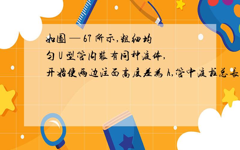 如图 — 67 所示,粗细均匀 U 型管内装有同种液体,开始使两边注面高度差为 h,管中液柱总长为