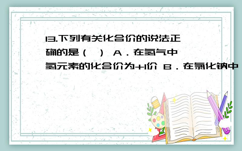 13.下列有关化合价的说法正确的是（ ） A．在氢气中,氢元素的化合价为+1价 B．在氯化钠中,钠元素的化合