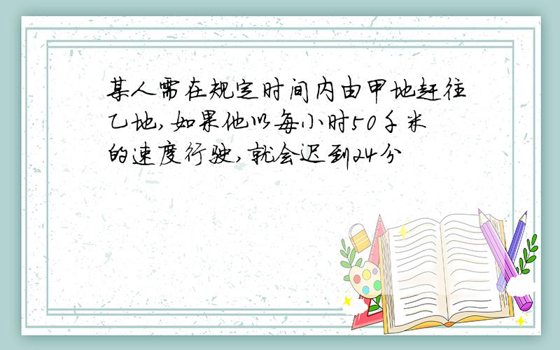 某人需在规定时间内由甲地赶往乙地,如果他以每小时50千米的速度行驶,就会迟到24分