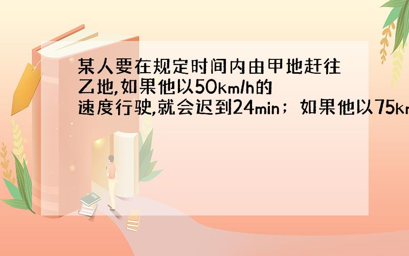 某人要在规定时间内由甲地赶往乙地,如果他以50km/h的速度行驶,就会迟到24min；如果他以75km/h的速度行驶,则