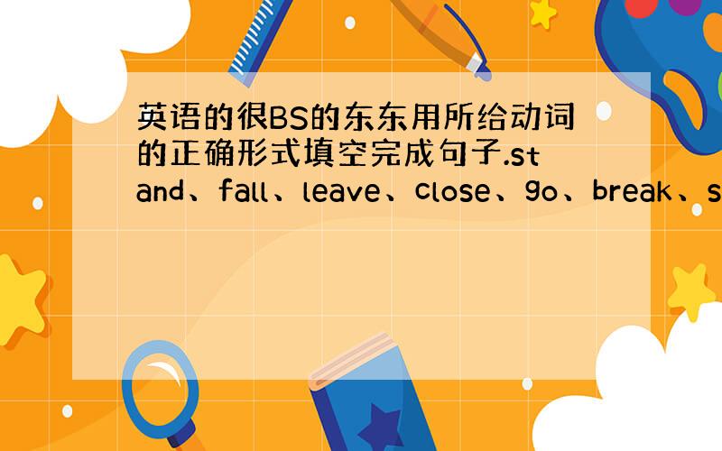 英语的很BS的东东用所给动词的正确形式填空完成句子.stand、fall、leave、close、go、break、sw