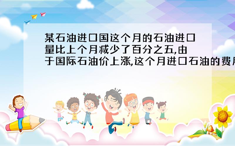 某石油进口国这个月的石油进口量比上个月减少了百分之五,由于国际石油价上涨,这个月进口石油的费用反而比上个月增加百分之十四