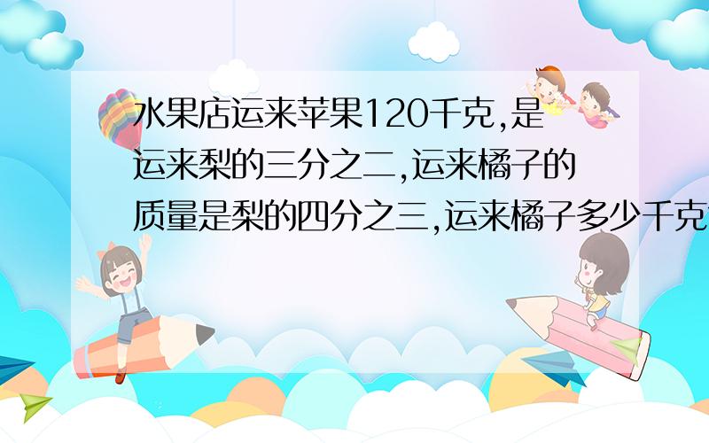 水果店运来苹果120千克,是运来梨的三分之二,运来橘子的质量是梨的四分之三,运来橘子多少千克?