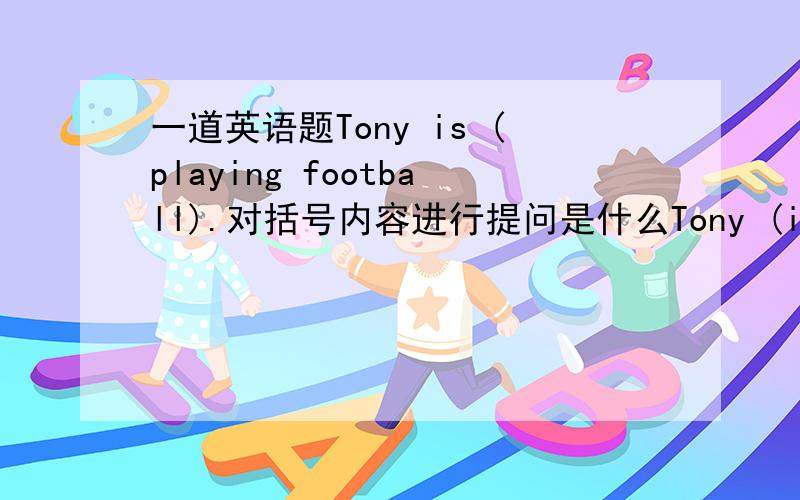 一道英语题Tony is (playing football).对括号内容进行提问是什么Tony (is playing