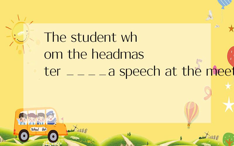 The student whom the headmaster ____a speech at the meeting