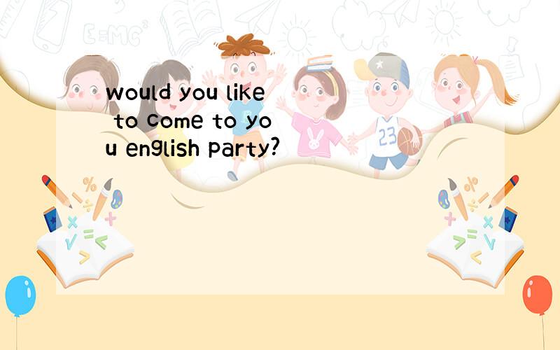 would you like to come to you english party?