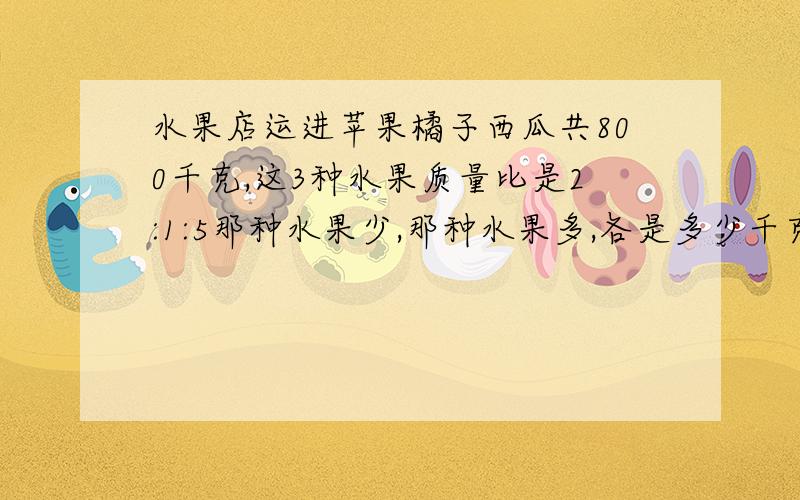 水果店运进苹果橘子西瓜共800千克,这3种水果质量比是2:1:5那种水果少,那种水果多,各是多少千克?