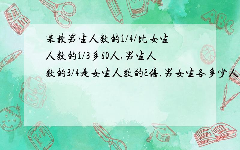 某校男生人数的1/4/比女生人数的1/3多50人,男生人数的3/4是女生人数的2倍.男女生各多少人