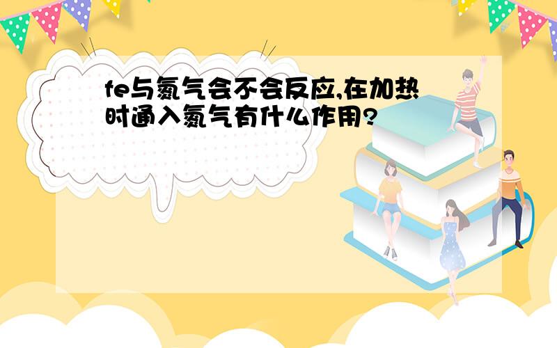 fe与氮气会不会反应,在加热时通入氮气有什么作用?