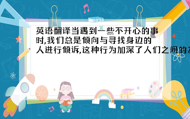 英语翻译当遇到一些不开心的事时,我们总是倾向与寻找身边的人进行倾诉,这种行为加深了人们之间的友谊