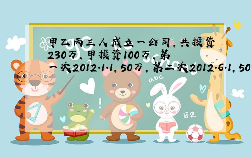 甲乙丙三人成立一公司,共投资230万,甲投资100万,第一次2012.1.1,50万,第二次2012.6.1,50万；乙