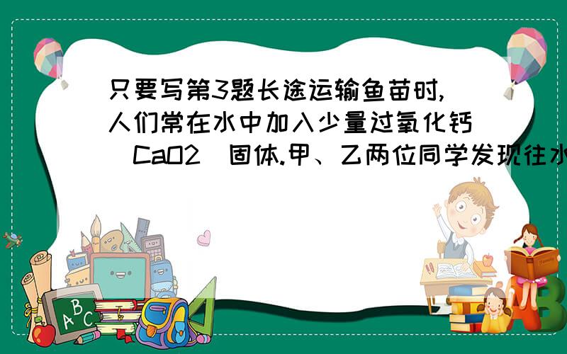 只要写第3题长途运输鱼苗时,人们常在水中加入少量过氧化钙（CaO2）固体.甲、乙两位同学发现往水中投入过氧化钙时产生气泡