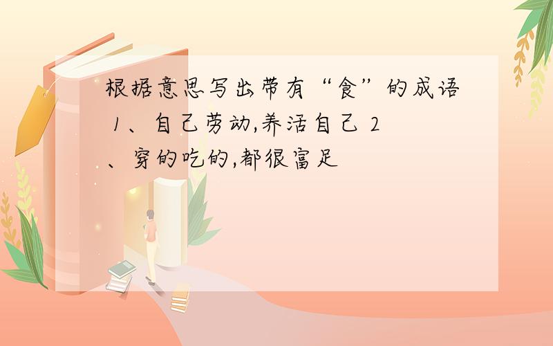 根据意思写出带有“食”的成语 1、自己劳动,养活自己 2、穿的吃的,都很富足