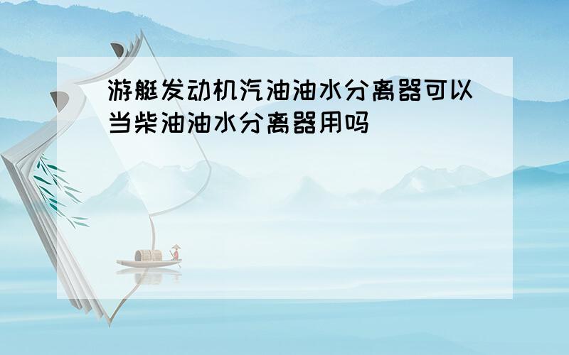 游艇发动机汽油油水分离器可以当柴油油水分离器用吗