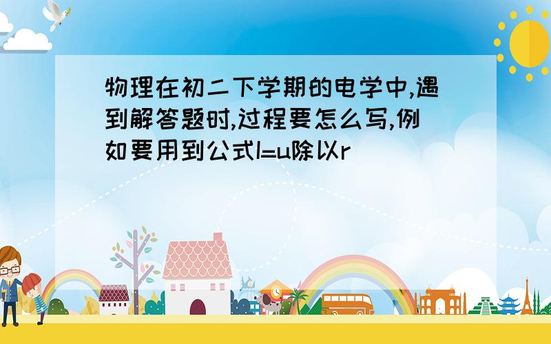 物理在初二下学期的电学中,遇到解答题时,过程要怎么写,例如要用到公式I=u除以r