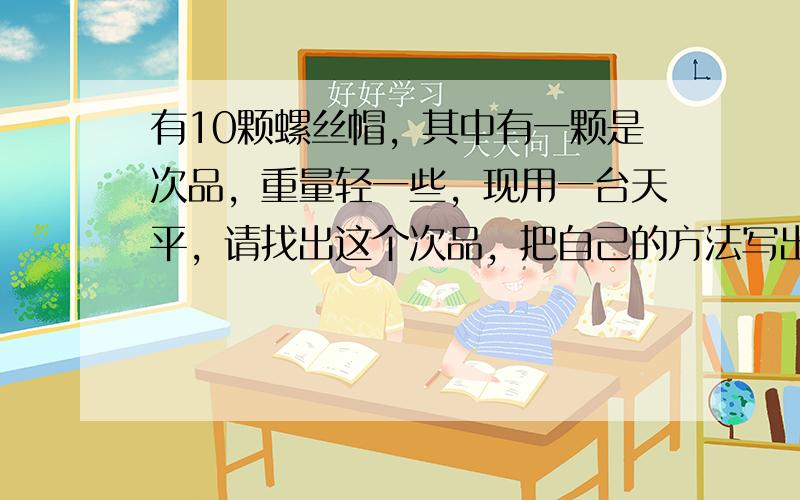 有10颗螺丝帽，其中有一颗是次品，重量轻一些，现用一台天平，请找出这个次品，把自己的方法写出来．