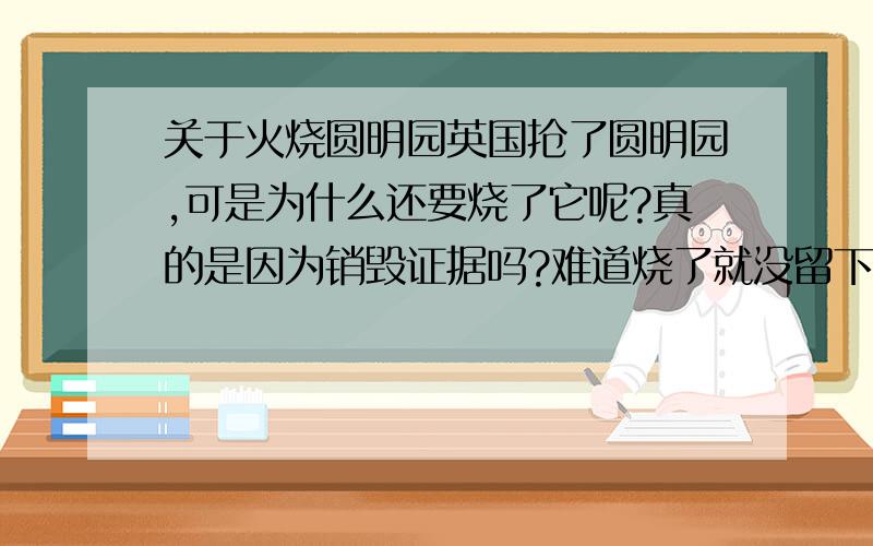 关于火烧圆明园英国抢了圆明园,可是为什么还要烧了它呢?真的是因为销毁证据吗?难道烧了就没留下吗?留下证据了又会对英国有什