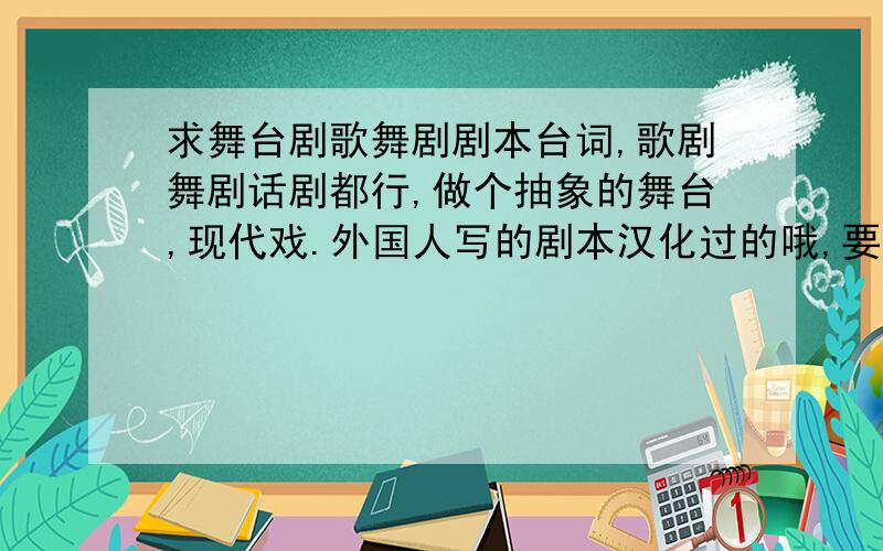 求舞台剧歌舞剧剧本台词,歌剧舞剧话剧都行,做个抽象的舞台,现代戏.外国人写的剧本汉化过的哦,要有感染力的,大众喜欢.要写