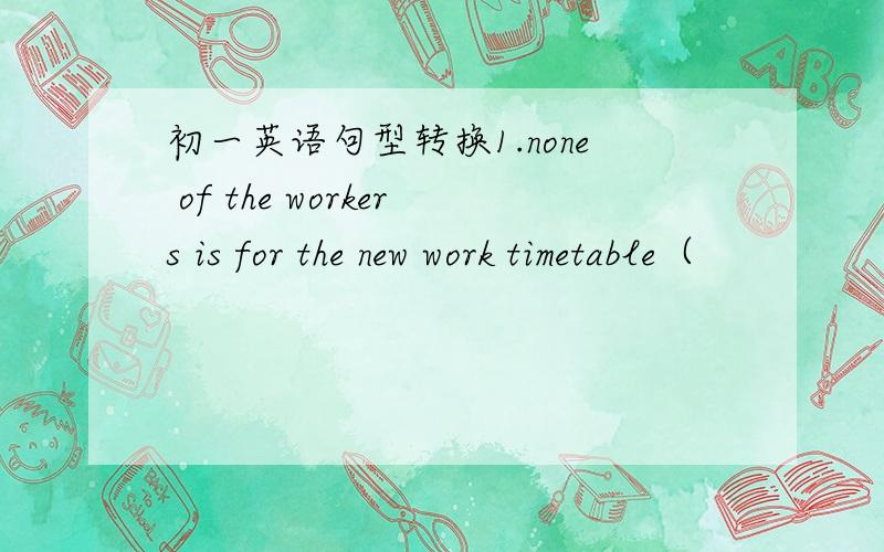 初一英语句型转换1.none of the workers is for the new work timetable（