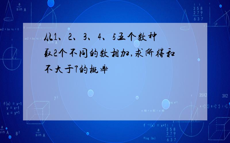 从1、2、3、4、5五个数种取2个不同的数相加,求所得和不大于7的概率