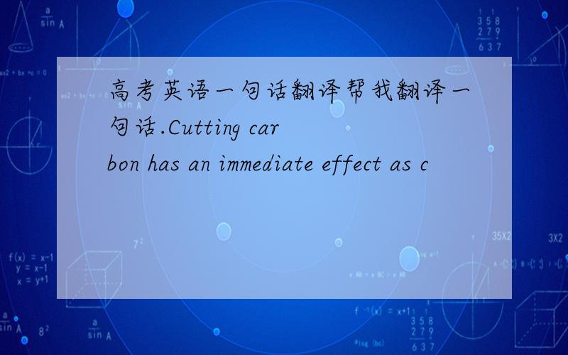 高考英语一句话翻译帮我翻译一句话.Cutting carbon has an immediate effect as c