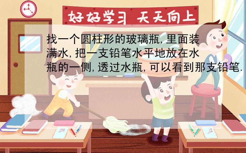 找一个圆柱形的玻璃瓶,里面装满水,把一支铅笔水平地放在水瓶的一侧,透过水瓶,可以看到那支铅笔.把笔由靠近水瓶的位置向远处