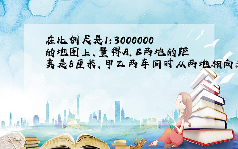 在比例尺是1：3000000的地图上,量得A,B两地的距离是8厘米,甲乙两车同时从两地相向而行,2