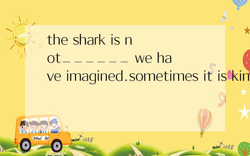 the shark is not______ we have imagined.sometimes it is kind