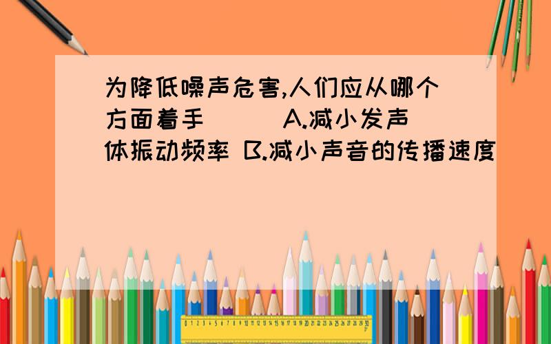 为降低噪声危害,人们应从哪个方面着手( ) A.减小发声体振动频率 B.减小声音的传播速度