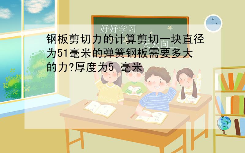 钢板剪切力的计算剪切一块直径为51毫米的弹簧钢板需要多大的力?厚度为5 毫米