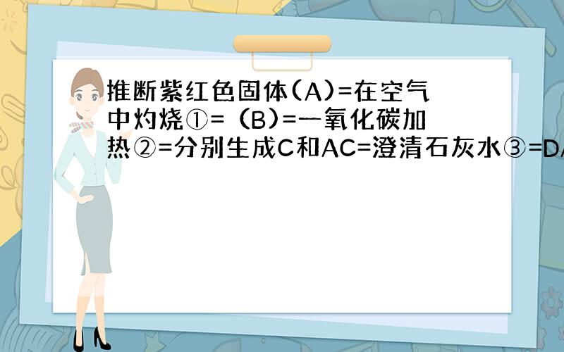 推断紫红色固体(A)=在空气中灼烧①=（B)=一氧化碳加热②=分别生成C和AC=澄清石灰水③=DABCD的化学式写出①到